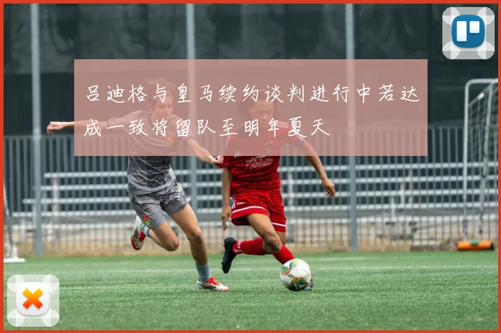 吕迪格与皇马续约谈判进行中若达成一致将留队至明年夏天