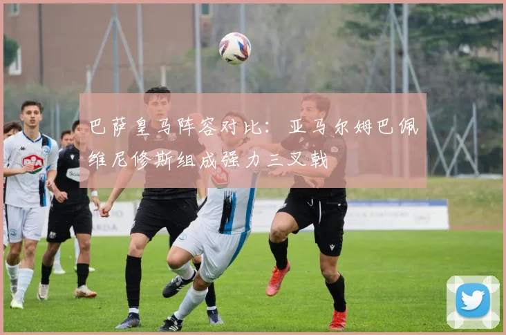 巴萨皇马阵容对比：亚马尔姆巴佩维尼修斯组成强力三叉戟