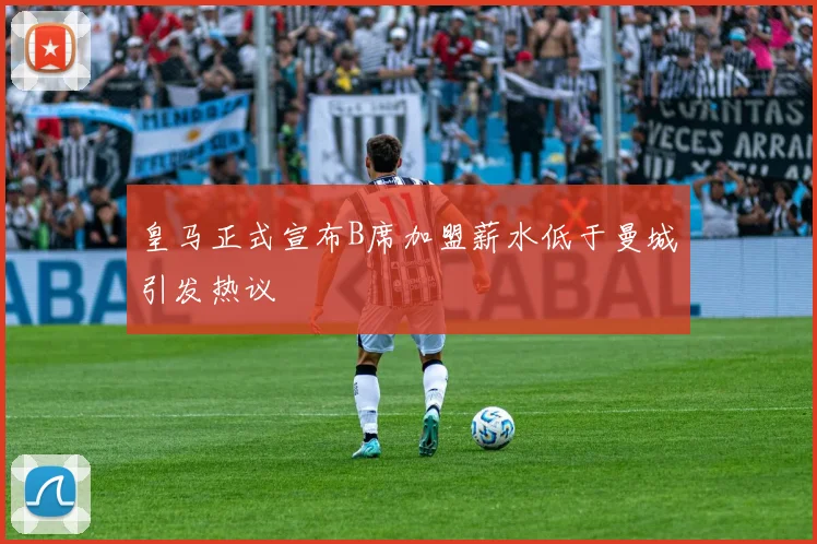 皇马正式宣布B席加盟薪水低于曼城引发热议