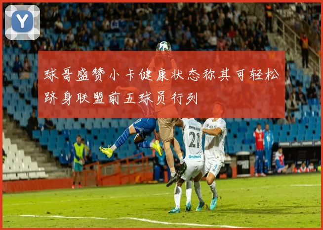 球哥盛赞小卡健康状态称其可轻松跻身联盟前五球员行列