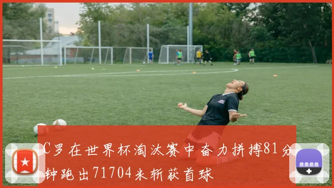 C罗在世界杯淘汰赛中奋力拼搏81分钟跑出71704米斩获首球