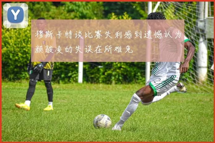 穆斯卡特谈比赛失利感到遗憾认为颜骏凌的失误在所难免