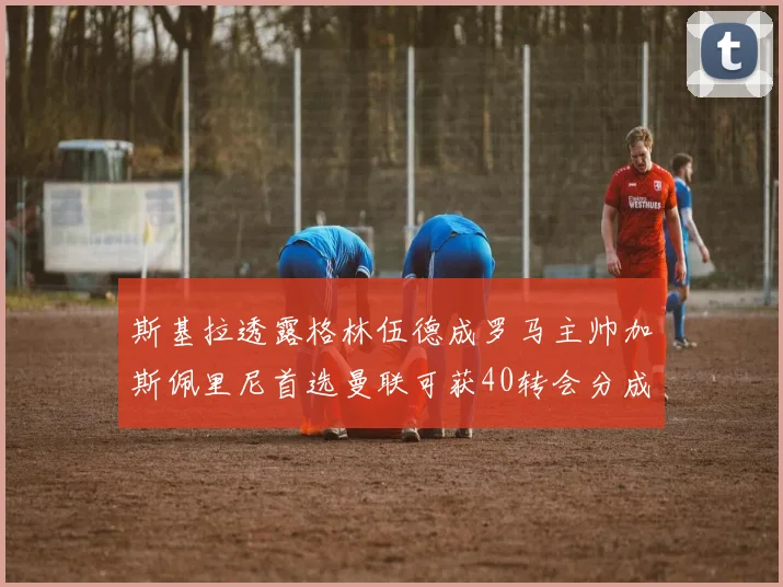斯基拉透露格林伍德成罗马主帅加斯佩里尼首选曼联可获40转会分成