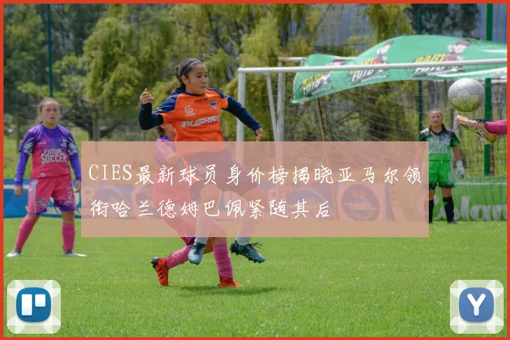 CIES最新球员身价榜揭晓亚马尔领衔哈兰德姆巴佩紧随其后