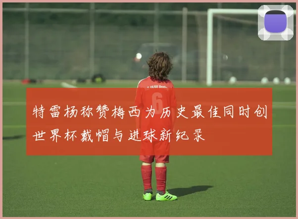 特雷杨称赞梅西为历史最佳同时创世界杯戴帽与进球新纪录