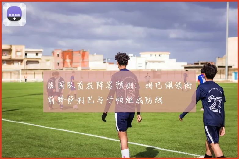法国队首发阵容预测：姆巴佩领衔前锋萨利巴与于帕组成防线