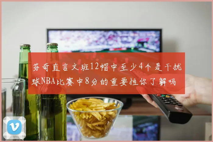 芬奇直言文班12帽中至少4个是干扰球NBA比赛中8分的重要性你了解吗
