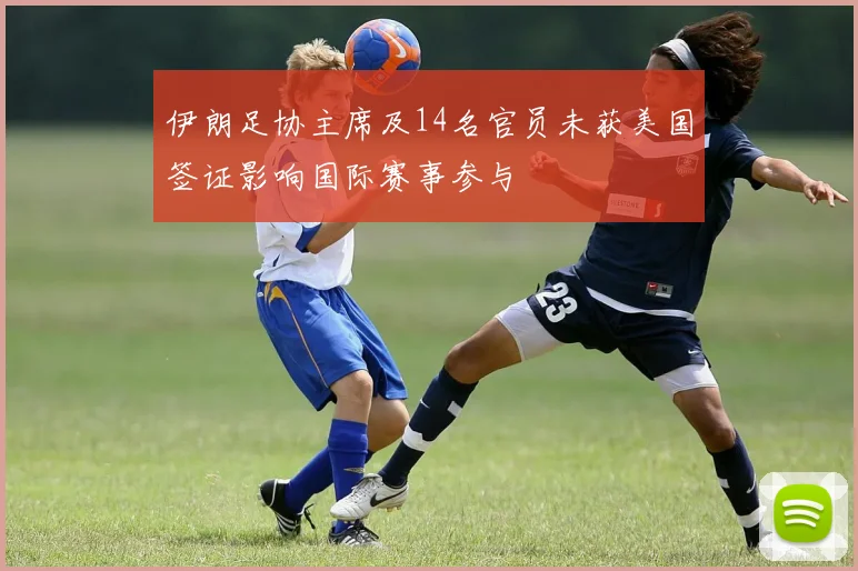 伊朗足协主席及14名官员未获美国签证影响国际赛事参与