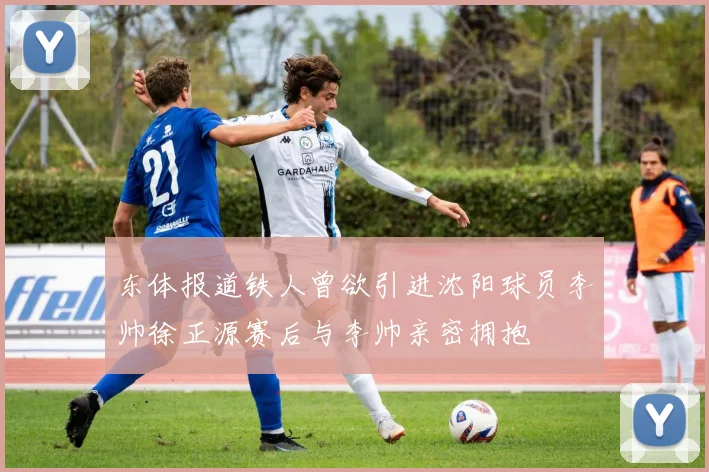 东体报道铁人曾欲引进沈阳球员李帅徐正源赛后与李帅亲密拥抱